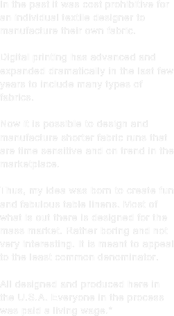 In the past it was cost prohibitive for an individual textile designer to manufacture their own fabric.

Digital printing has advanced and expanded dramatically in the last few years to include many types of fabrics.

Now it is possible to design and manufacture shorter fabric runs that are time sensitive and on trend in the marketplace.

Thus, my idea was born to create fun and fabulous table linens. Most of what is out there is designed for the mass market. Rather boring and not very interesting. It is meant to appeal to the least common denominator. 

All designed and produced here in the U.S.A. Everyone in the process
was paid a living wage.*